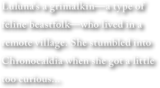 Luluna's a grimalkin—a type of feline beastfolk—who lived in a remote village. She stumbled into Chronocaldia when she got a little too curious...