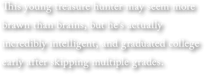 This young treasure hunter may seem more brawn than brains, but he's actually incredibly intelligent, and graduated college early after skipping multiple grades.