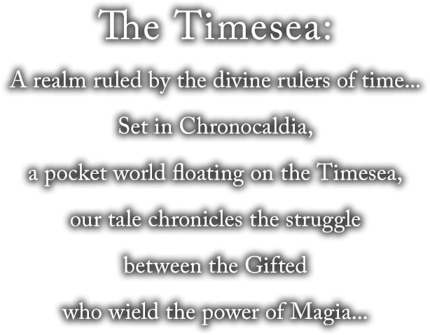 The Timesea: A realm ruled by the divine rulers of time... Set in Chronocardia, a pocket world floating on the Timesea, our tale chronicles the struggle between those Gifted with the power of Magia...